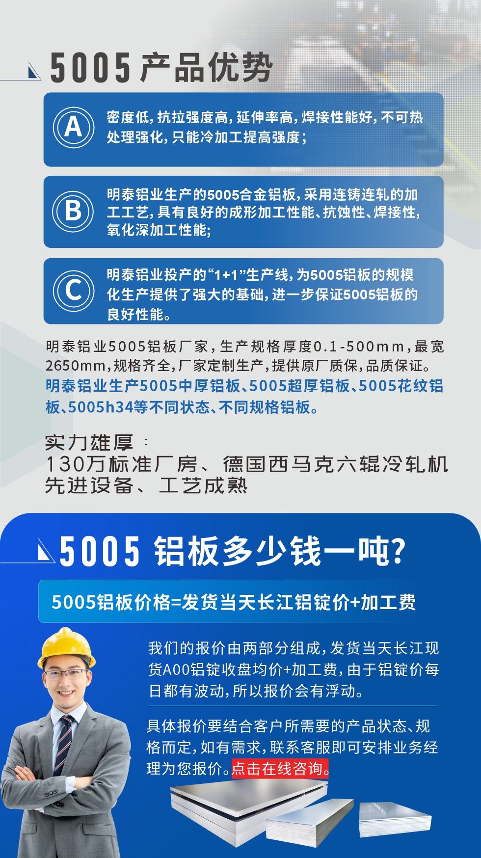 5005鋁板執(zhí)行標(biāo)準(zhǔn)

鋁板帶國(guó)家標(biāo)準(zhǔn)(GB/T 3880-2006)，適用于鋁合金板帶材料的統(tǒng)一標(biāo)準(zhǔn)。

5005鋁板性能優(yōu)勢(shì)

1、密度低，抗拉強(qiáng)度高，延伸率高，焊接性能好，不可熱處理強(qiáng)化，只能冷加工提高強(qiáng)度；

2、明泰鋁業(yè)生產(chǎn)的5005合金鋁板，采用連鑄連軋的加工工藝，具有良好的成形加工性能、抗蝕性、焊接性，氧化深加工性能;

3、明泰鋁業(yè)投產(chǎn)的“1+1”生產(chǎn)線(xiàn)，為5005鋁板的規(guī)模化生產(chǎn)提供了強(qiáng)大的基礎(chǔ)，進(jìn)一步保證5005鋁板的良好性能。
