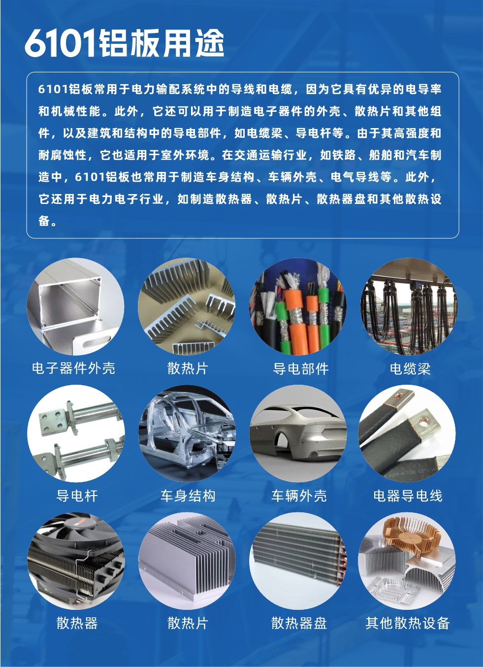 6101鋁板用途：

6101鋁板常用于電力輸配系統(tǒng)中的導(dǎo)線和電纜，因為它具有優(yōu)異的電導(dǎo)率和機械性能。此外，它還可以用于制造電子器件的外殼、散熱片和其他組件，以及建筑和結(jié)構(gòu)中的導(dǎo)電部件，如電纜梁、導(dǎo)電桿等。由于其高強度和耐腐蝕性，它也適用于室外環(huán)境。在交通運輸行業(yè)，如鐵路、船舶和汽車制造中，6101鋁板也常用于制造車身結(jié)構(gòu)、車輛外殼、電氣導(dǎo)線等。此外，它還用于電力電子行業(yè)，如制造散熱器、散熱片、散熱器盤和其他散熱設(shè)備。
