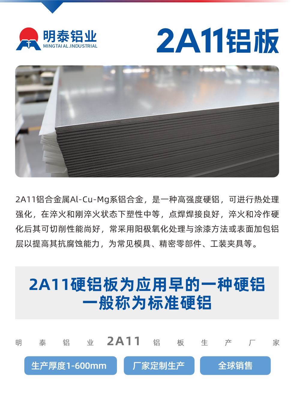 2A11鋁合金屬Al-Cu-Mg系鋁合金，是一種高強(qiáng)度硬鋁，可進(jìn)行熱處理強(qiáng)化，在淬火和剛淬火狀態(tài)下塑性中等，點(diǎn)焊焊接良好，淬火和冷作硬化后其可切削性能尚好，常采用陽(yáng)極氧化處理與涂漆方法或表面加包鋁層以提高其抗腐蝕能力，為常見(jiàn)模具、精密零部件、工裝夾具等。
2A11硬鋁板為應(yīng)用早的一種硬鋁，一般稱為標(biāo)準(zhǔn)硬鋁。明泰鋁業(yè)2a11鋁板生產(chǎn)廠家，生產(chǎn)厚度1-600mm，廠家定制生產(chǎn),全球銷售。
