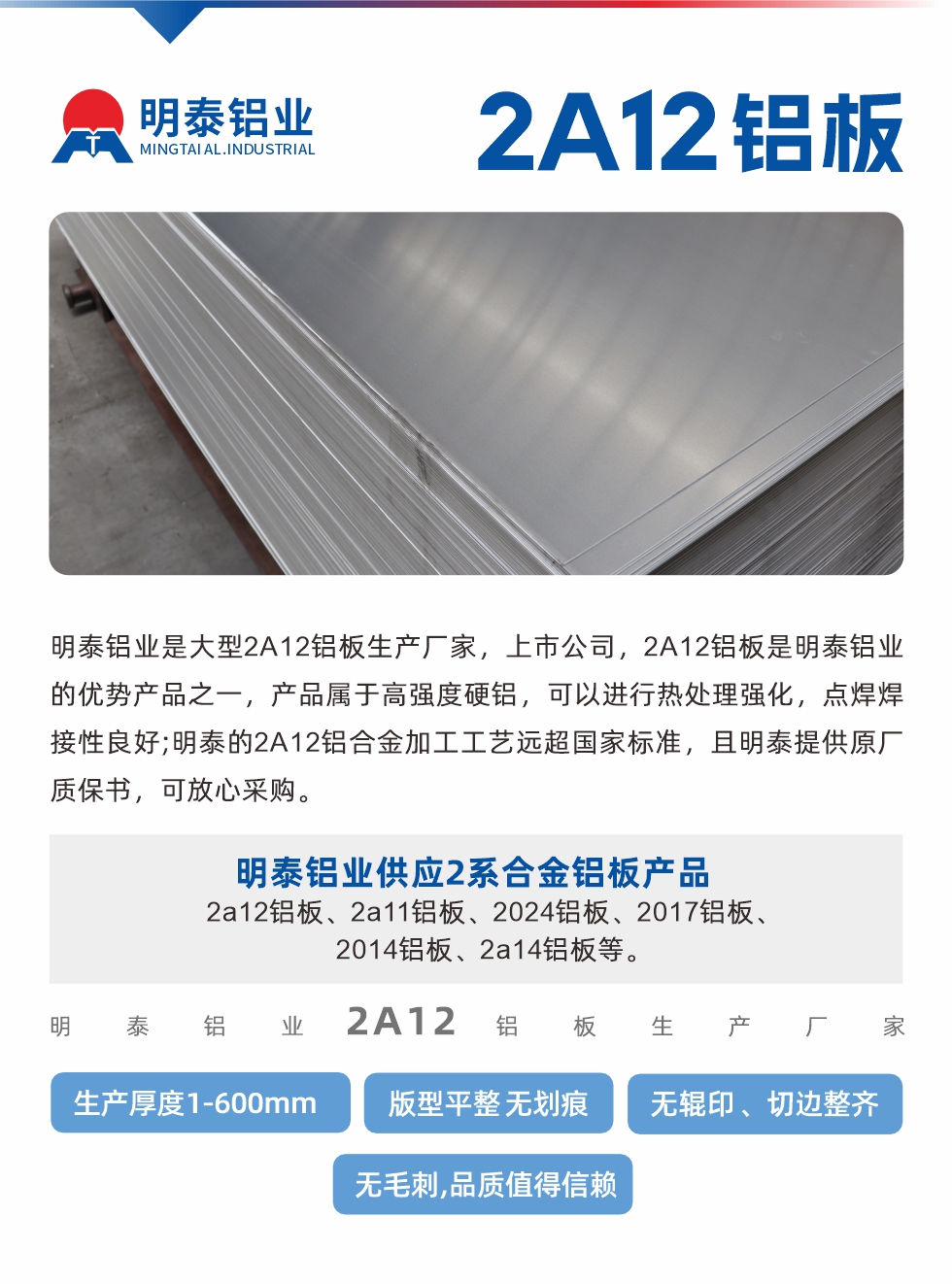 明泰鋁業(yè)是大型2A12鋁板生產(chǎn)廠家，上市公司，2A12鋁板是明泰鋁業(yè)的優(yōu)勢產(chǎn)品之一，產(chǎn)品屬于高強度硬鋁，可以進(jìn)行熱處理強化，點焊焊接性良好;明泰的2A12鋁合金加工工藝遠(yuǎn)超國家標(biāo)準(zhǔn)，且明泰提供原廠質(zhì)保書，可放心采購。明泰鋁業(yè)供應(yīng)2系合金鋁板產(chǎn)品：2a12鋁板、2a11鋁板、2024鋁板、2017鋁板、2014鋁板、2a14鋁板等。明泰鋁業(yè)生產(chǎn)2a12鋁板厚度1.0-600mm，版型平整,無劃痕 、無輥印 、切邊整齊 、無毛刺,品質(zhì)值得信賴。
