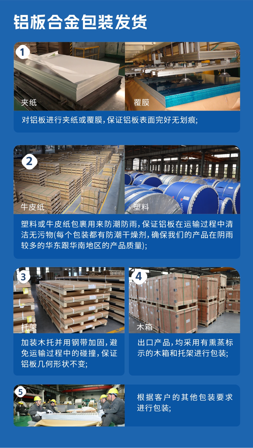 鋁板合金包裝發(fā)貨
　　1、對鋁板進行夾紙或覆膜，保證鋁板表面完好無劃痕；

　　2、塑料或牛皮紙包裹用來防潮防雨，保證鋁板在運輸過程中清潔無污物(每個包裝都有防潮干燥劑，確保我們的產(chǎn)品在陰雨較多的華東跟華南地區(qū)的產(chǎn)品質(zhì)量)；

　　3、加裝木托并用鋼帶加固，避免運輸過程中的碰撞，保證鋁板幾何形狀不變；

　　4、出口產(chǎn)品，均采用有熏蒸標示的木箱和托架進行包裝；

　　5、根據(jù)客戶的其他包裝要求進行包裝。
