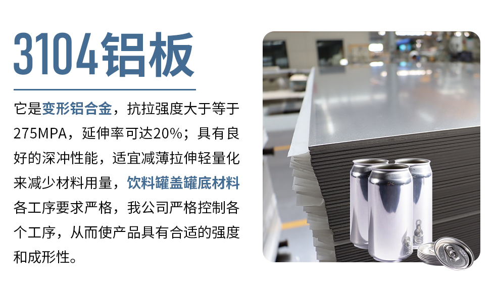 3104鋁板它是變形鋁合金，抗拉強(qiáng)度大于等于275MPA，延伸率可達(dá)20%；具有良好的深沖性能，適宜減薄拉伸輕量化來(lái)減少材料用量，飲料罐蓋罐底材料各工序要求嚴(yán)格，我公司嚴(yán)格控制各個(gè)工序，從而使產(chǎn)品具有合適的強(qiáng)度和成形性。