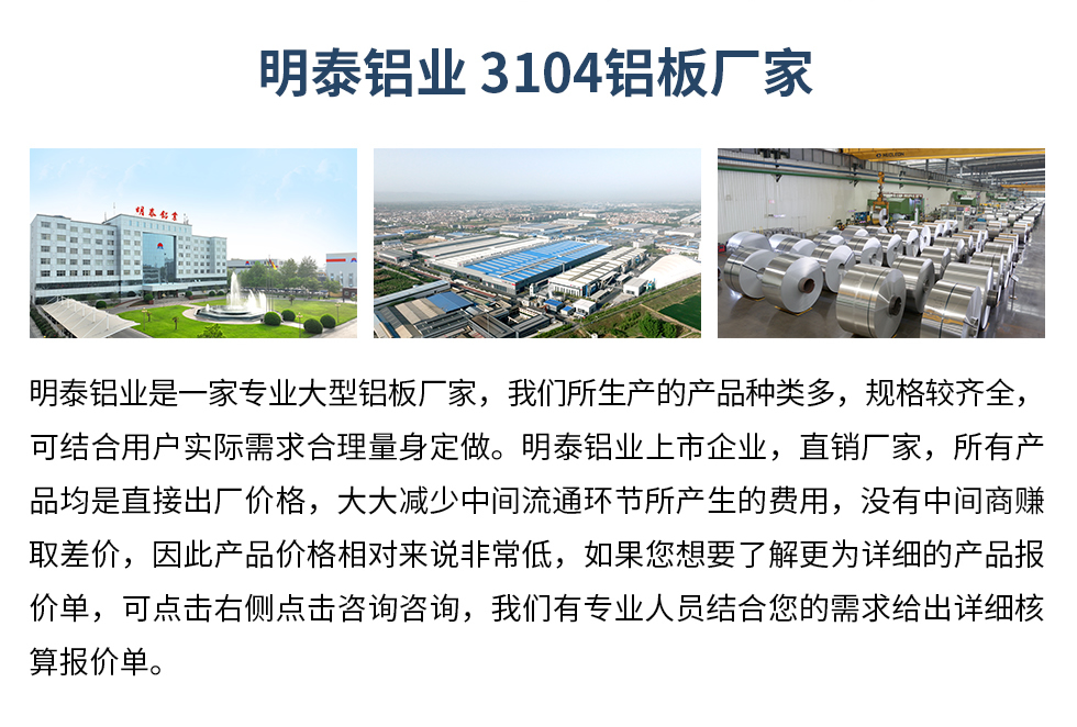 明泰鋁業(yè)3104鋁板廠(chǎng)家_明泰鋁業(yè)
　　明泰鋁業(yè)是一家專(zhuān)業(yè)大型鋁板廠(chǎng)家，我們所生產(chǎn)的產(chǎn)品種類(lèi)多，規(guī)格較齊全，可結(jié)合用戶(hù)實(shí)際需求合理量身定做。明泰鋁業(yè)上市企業(yè)，直銷(xiāo)廠(chǎng)家，所有產(chǎn)品均是直接出廠(chǎng)價(jià)格，大大減少中間流通環(huán)節(jié)所產(chǎn)生的費(fèi)用，沒(méi)有中間商賺取差價(jià)，因此產(chǎn)品價(jià)格相對(duì)來(lái)說(shuō)非常低，如果您想要了解更為詳細(xì)的產(chǎn)品報(bào)價(jià)單，可點(diǎn)擊右側(cè)點(diǎn)擊咨詢(xún)咨詢(xún)，我們有專(zhuān)業(yè)人員結(jié)合您的需求給出詳細(xì)核算報(bào)價(jià)單。