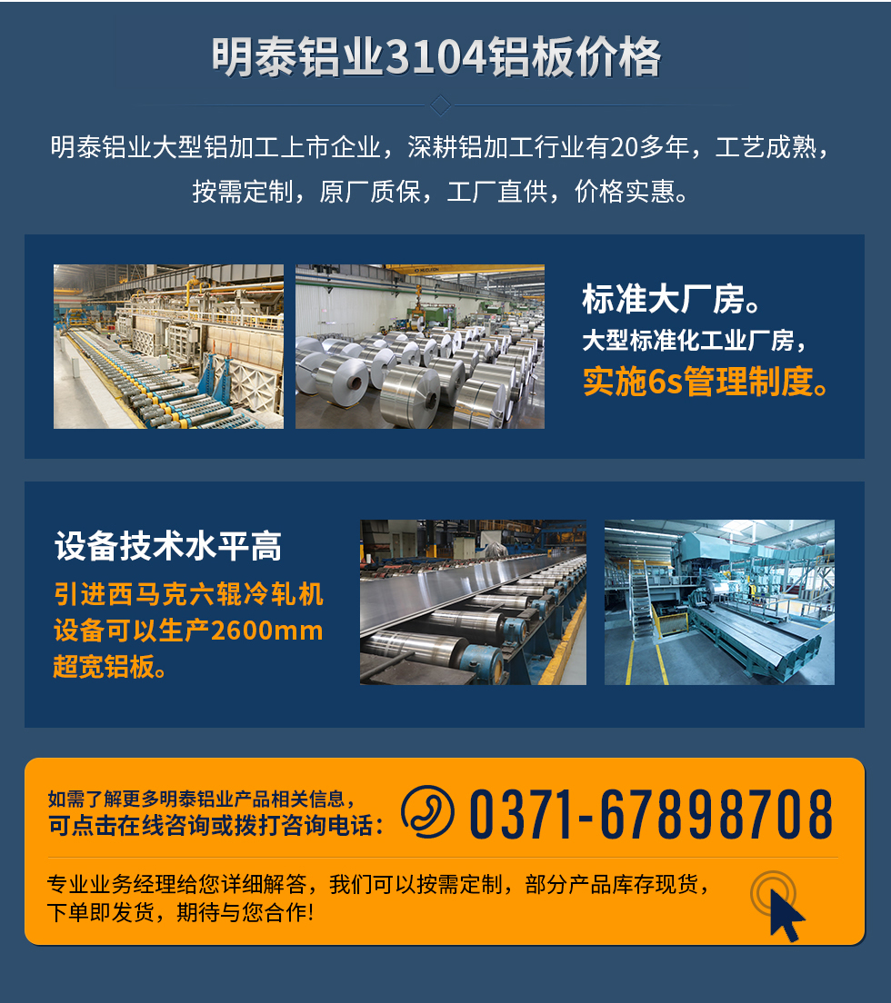 明泰鋁業(yè)3104鋁板價(jià)格
　　明泰鋁業(yè)大型鋁加工上市企業(yè)，深耕鋁加工行業(yè)有20多年，工藝成熟，按需定制，原廠(chǎng)質(zhì)保，工廠(chǎng)直供，價(jià)格實(shí)惠。
　　1、標(biāo)準(zhǔn)大廠(chǎng)房。大型標(biāo)準(zhǔn)化工業(yè)廠(chǎng)房，實(shí)施6s管理制度。
　　2、設(shè)備技術(shù)水平高。引進(jìn)西馬克六輥冷軋機(jī)設(shè)備可以生產(chǎn)2600mm超寬鋁板。
　　如需了解更多明泰鋁業(yè)產(chǎn)品先關(guān)信息，可點(diǎn)擊在線(xiàn)咨詢(xún)，或撥打咨詢(xún)電話(huà)：0371-67898708，專(zhuān)業(yè)業(yè)務(wù)經(jīng)理給您詳細(xì)解答，我們可以按需定制，部分產(chǎn)品庫(kù)存現(xiàn)貨，下單即發(fā)貨，期待與您合作!