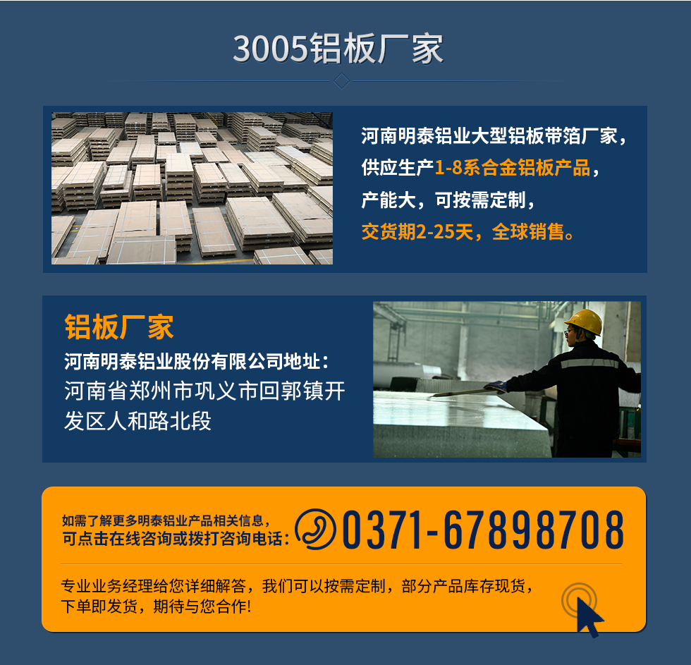 3005鋁板廠家
河南明泰鋁業(yè)大型鋁板帶箔廠家，供應(yīng)生產(chǎn)1-8系合金鋁板產(chǎn)品，產(chǎn)能大，可按需定制，交貨期2-25天，全球銷售。
鋁板廠家河南明泰鋁業(yè)股份有限公司地址：河南省鄭州市鞏義市回郭鎮(zhèn)開發(fā)區(qū)人和路北段
如需了解更多明泰鋁業(yè)產(chǎn)品相關(guān)信息，可點擊在線咨詢，或撥打咨詢電話：0371-67898708，專業(yè)業(yè)務(wù)經(jīng)理給您詳細解答，我們可以按需定制，部分產(chǎn)品庫存現(xiàn)貨，下單即發(fā)貨，期待與您合作!